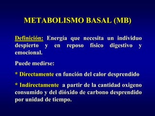METABOLISMO BASAL (MB)

Definición: Energía que necesita un individuo
despierto y en reposo físico digestivo y
emocional.
Puede medirse:
* Directamente en función del calor desprendido
* Indirectamente a partir de la cantidad oxigeno
consumido y del dióxido de carbono desprendido
por unidad de tiempo.
 