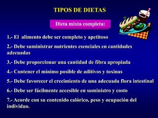 TIPOS DE DIETAS

                      Dieta mixta completa:

1.- El alimento debe ser completo y apetitoso
2.- Debe suministrar nutrientes esenciales en cantidades
adecuadas
3.- Debe proporcionar una cantidad de fibra apropiada
4.- Contener el mínimo posible de aditivos y toxinas
5.- Debe favorecer el crecimiento de una adecuada flora intestinal
6.- Debe ser fácilmente accesible en suministro y costo
7.- Acorde con su contenido calórico, peso y ocupación del
individuo.
 