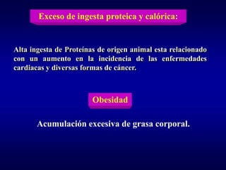 Exceso de ingesta proteica y calórica:


Alta ingesta de Proteínas de origen animal esta relacionado
con un aumento en la incidencia de las enfermedades
cardiacas y diversas formas de cáncer.



                        Obesidad

       Acumulación excesiva de grasa corporal.
 