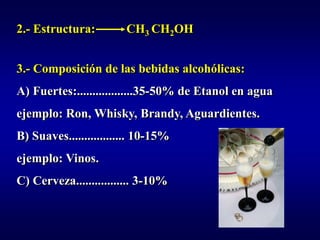 2.- Estructura:         CH3 CH2OH


3.- Composición de las bebidas alcohólicas:
A) Fuertes:..................35-50% de Etanol en agua
ejemplo: Ron, Whisky, Brandy, Aguardientes.
B) Suaves.................. 10-15%
ejemplo: Vinos.
C) Cerveza................. 3-10%
 