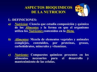 ASPECTOS BIOQUIMICOS
              DE LA NUTRICION

I.- DEFINICIONES:
a) Nutricion: Ciencia que estudia composición y química
     de los Alimentos y la forma en que el organismo
     utiliza los Nutrientes contenidos en la Dieta.

b)   Alimentos: Mezcla de elementos vegetales y animales
     complejos, constuidos, por proteinas, grasas,
     carbohidratos, minerales y vitaminas.

c)   Nutriente: Compuestos quimicos presentes en los
     alimentos necesarios para el desarrollo y
     mantenimiento de las celulas.
 