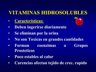VITAMINAS HIDROSOLUBLES
•   Caracteristicas:
•   Deben ingerirse diariamente
•   Se eliminan por la orina
•   No son Toxicas en grandes cantidades
•   Forman      coenzimas      o     Grupos
    Prosteticos
•   Poco estables al calor
•   Carencias afectan tejido de crec. rapido
 