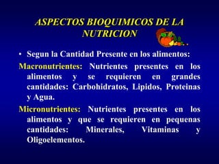 ASPECTOS BIOQUIMICOS DE LA
            NUTRICION

• Segun la Cantidad Presente en los alimentos:
Macronutrientes: Nutrientes presentes en los
  alimentos y se requieren en grandes
  cantidades: Carbohidratos, Lipidos, Proteinas
  y Agua.
Micronutrientes: Nutrientes presentes en los
  alimentos y que se requieren en pequenas
  cantidades:     Minerales,     Vitaminas     y
  Oligoelementos.
 