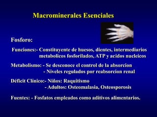 Macrominerales Esenciales


Fosforo:
Funciones:- Constituyente de huesos, dientes, intermediarios
            metabolicos fosforilados, ATP y acidos nucleicos
Metabolismo: - Se desconoce el control de la absorcion
             - Niveles regulados por reabsorcion renal
Déficit Clínico:- Niños: Raquitismo
                - Adultos: Osteomalasia, Osteosporosis

Fuentes: - Fosfatos empleados como aditivos alimentarios.
 