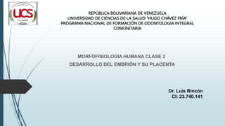 MORFOFISIOLOGIA HUMANA CLASE 2
DESARROLLO DEL EMBRIÒN Y SU PLACENTA
REPÚBLICA BOLIVARIANA DE VENEZUELA
UNIVERSIDAD DE CIENCIAS DE LA SALUD “HUGO CHÁVEZ FRÍA”
PROGRAMA NACIONAL DE FORMACIÓN DE ODONTOLOGIA INTEGRAL
COMUNITARIA
Dr. Luis Rincón
CI: 23.740.141
 