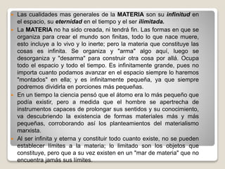  Las cualidades mas generales de la MATERIA son su infinitud en
el espacio, su eternidad en el tiempo y el ser ilimitada.
 La MATERIA no ha sido creada, ni tendrá fin. Las formas en que se
organiza para crear el mundo son finitas, todo lo que nace muere,
esto incluye a lo vivo y lo inerte; pero la materia que constituye las
cosas es infinita. Se organiza y "arma" algo aquí, luego se
desorganiza y "desarma" para construir otra cosa por allá. Ocupa
todo el espacio y todo el tiempo. Es infinitamente grande, pues no
importa cuanto podamos avanzar en el espacio siempre lo haremos
"montados" en ella; y es infinitamente pequeña, ya que siempre
podremos dividirla en porciones más pequeñas.
 En un tiempo la ciencia pensó que el átomo era lo más pequeño que
podía existir, pero a medida que el hombre se apertrecha de
instrumentos capaces de prolongar sus sentidos y su conocimiento,
va descubriendo la existencia de formas materiales más y más
pequeñas, corroborando así los planteamientos del materialismo
marxista.
 Al ser infinita y eterna y constituir todo cuanto existe, no se pueden
establecer límites a la materia; lo limitado son los objetos que
constituye, pero que a su vez existen en un "mar de materia" que no
encuentra jamás sus límites.
 
