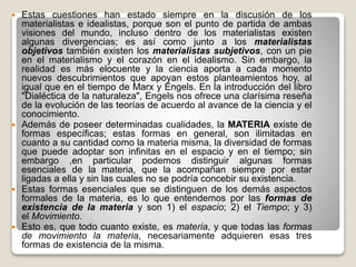  Estas cuestiones han estado siempre en la discusión de los
materialistas e idealistas, porque son el punto de partida de ambas
visiones del mundo, incluso dentro de los materialistas existen
algunas divergencias; es así como junto a los materialistas
objetivos también existen los materialistas subjetivos, con un pie
en el materialismo y el corazón en el idealismo. Sin embargo, la
realidad es más elocuente y la ciencia aporta a cada momento
nuevos descubrimientos que apoyan estos planteamientos hoy, al
igual que en el tiempo de Marx y Engels. En la introducción del libro
"Dialéctica de la naturaleza", Engels nos ofrece una clarísima reseña
de la evolución de las teorías de acuerdo al avance de la ciencia y el
conocimiento.
 Además de poseer determinadas cualidades, la MATERIA existe de
formas específicas; estas formas en general, son ilimitadas en
cuanto a su cantidad como la materia misma, la diversidad de formas
que puede adoptar son infinitas en el espacio y en el tiempo; sin
embargo ,en particular podemos distinguir algunas formas
esenciales de la materia, que la acompañan siempre por estar
ligadas a ella y sin las cuales no se podría concebir su existencia.
 Estas formas esenciales que se distinguen de los demás aspectos
formales de la materia, es lo que entendemos por las formas de
existencia de la materia y son 1) el espacio; 2) el Tiempo; y 3)
el Movimiento.
 Esto es, que todo cuanto existe, es materia, y que todas las formas
de movimiento la materia, necesariamente adquieren esas tres
formas de existencia de la misma.
 