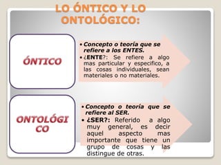 LO ÓNTICO Y LO
ONTOLÓGICO:
• Concepto o teoría que se
refiere a los ENTES.
• ¿ENTE?: Se refiere a algo
mas particular y especifico, a
las cosas individuales, sean
materiales o no materiales.
• Concepto o teoría que se
refiere al SER.
• ¿SER?: Referido a algo
muy general, es decir
aquel aspecto mas
importante que tiene un
grupo de cosas y las
distingue de otras.
 