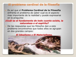 El problema cardinal de la filosofía
 Es así que el Problema Cardinal de la Filosofía
enfrenta el problema de saber cual es el aspecto
mas importante de la realidad y puede expresarse
en la pregunta:
¿Cuál es el fundamento de todo cuanto existe, la
naturaleza o el espíritu?
 De las respuestas que los filósofos dan a este
problema encontramos que todos ellos se agrupan
en dos grandes campos:
El Idealismo y El Materialismo.
 