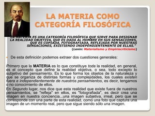 LA MATERIA COMO
CATEGORÍA FILOSÓFICA
"LA MATERIA ES UNA CATEGORÍA FILOSÓFICA QUE SIRVE PARA DESIGNAR
LA REALIDAD OBJETIVA, QUE ES DADA AL HOMBRE EN SUS SENSACIONES,
QUE ES COPIADA, FOTOGRAFIADA, REFLEJADA POR NUESTRAS
SENSACIONES, EXISTIENDO INDEPENDIENTEMENTE DE ELLAS."
(Lenin: Materialismo y Empiriocriticismo)
 De esta definición podemos extraer dos cuestiones generales:
Primero que la MATERIA es lo que constituye toda la realidad, en general,
es el concepto que define la realidad objetiva, o sea, todo excepto lo
subjetivo del pensamiento. Es lo que forma los objetos de la naturaleza y
que se organiza de distintas formas y complejidades, los cuales existen
fuera e independientemente de nuestros pensamientos, es decir, tengamos
o no conocimiento de ellos.
En Segundo lugar, nos dice que esta realidad que existe fuera de nuestros
pensamientos, se "refleja" en ellos, es "fotografiada", es decir crea una
imagen en nuestra conciencia...una imagen subjetiva, irreal, pero que se
corresponde con una parte de esta realidad, como una foto que captura una
imagen de un momento real, pero que sigue siendo sólo una imagen.
 
