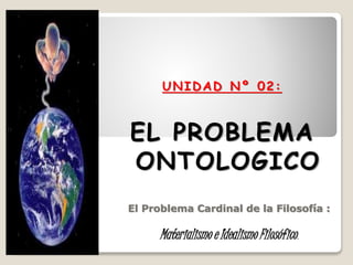 UNIDAD Nº 02:
EL PROBLEMA
ONTOLOGICO
El Problema Cardinal de la Filosofía :
Materialismo e Idealismo Filosófico.
 