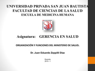 UNIVERSIDAD PRIVADA SAN JUAN BAUTISTA
FACULTAD DE CIENCIAS DE LA SALUD
ESCUELA DE MEDICINA HUMANA
Asignatura: GERENCIA EN SALUD
ORGANIZACIÓN Y FUNCIONES DEL MINISTERIO DE SALUD.
Dr. Juan Eduardo Zeppilli Díaz
Docente
2015 - 1
 