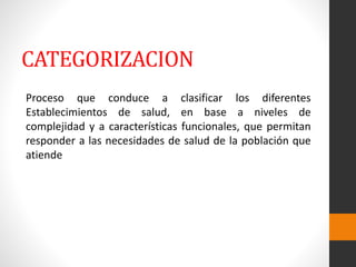 CATEGORIZACION
Proceso que conduce a clasificar los diferentes
Establecimientos de salud, en base a niveles de
complejidad y a características funcionales, que permitan
responder a las necesidades de salud de la población que
atiende
 