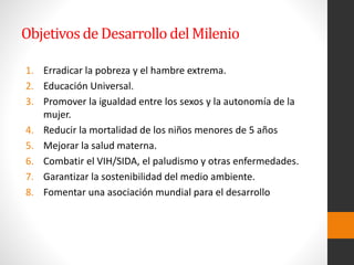 Objetivosde Desarrollo del Milenio
1. Erradicar la pobreza y el hambre extrema.
2. Educación Universal.
3. Promover la igualdad entre los sexos y la autonomía de la
mujer.
4. Reducir la mortalidad de los niños menores de 5 años
5. Mejorar la salud materna.
6. Combatir el VIH/SIDA, el paludismo y otras enfermedades.
7. Garantizar la sostenibilidad del medio ambiente.
8. Fomentar una asociación mundial para el desarrollo
 
