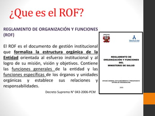 REGLAMENTO DE ORGANIZACIÓN Y FUNCIONES
(ROF)
El ROF es el documento de gestión institucional
que formaliza la estructura orgánica de la
Entidad orientada al esfuerzo institucional y al
logro de su misión, visión y objetivos. Contiene
las funciones generales de la entidad y las
funciones específicas de los órganos y unidades
orgánicas y establece sus relaciones y
responsabilidades.
Decreto Supremo N° 043-2006-PCM
¿Que es el ROF?
 