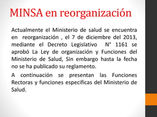 Actualmente el Ministerio de salud se encuentra
en reorganización , el 7 de diciembre del 2013,
mediante el Decreto Legislativo N° 1161 se
aprobó La Ley de organización y Funciones del
Ministerio de Salud, Sin embargo hasta la fecha
no se ha publicado su reglamento.
A continuación se presentan las Funciones
Rectoras y funciones especificas del Ministerio de
Salud.
MINSA en reorganización
 