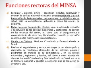 Funciones rectoras del MINSA
a) Formular , planear, dirigir , coordinar, ejecutar, supervisar y
evaluar la política nacional y sectorial de Promoción de la Salud,
Prevención de Enfermedades , recuperación y rehabilitación en
salud, bajo su competencia, aplicable a todos los niveles de
gobierno.
b) Dictar normas y lineamientos técnicos para la adecuada ejecución
y supervisión de las políticas nacionales y sectoriales , la gestión
de los recursos del sector; así como para el otorgamiento y
reconocimiento de derechos, fiscalización , sanción y ejecución
coactiva en las materias de su competencia .
c) Conducir el Sistema Nacional Coordinado y Descentralizado de
Salud.
d) Realizar el seguimiento y evaluación respecto del desempeño y
obtención de resultados alcanzados de las políticas, planes y
programas en materia de su competencia , en los niveles
nacionales , regionales y locales, así como a otros actores del
sistema Nacional Coordinado y Descentralizado de Salud en todo
el Territorio nacional y adoptar las acciones que se requieran de
acuerdo a Ley.
 