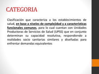 CATEGORIA
Clasificación que caracteriza a los establecimientos de
salud, en base a niveles de complejidad y a características
funcionales comunes, para lo cual cuentan con Unidades
Productoras de Servicios de Salud (UPSS) que en conjunto
determinan su capacidad resolutiva, respondiendo a
realidades socio sanitarias similares y diseñadas para
enfrentar demandas equivalentes
 