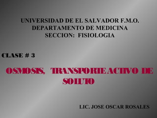 UNIVERSIDAD DE EL SALVADOR F.M.O.
DEPARTAMENTO DE MEDICINA
SECCION: FISIOLOGIA
CLASE # 3
OSMOSIS, TRANSPORTEACTIVO DE
SOLUTO
LIC. JOSE OSCAR ROSALES
 