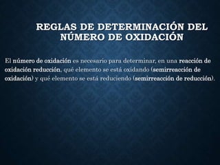 REGLAS DE DETERMINACIÓN DEL
NÚMERO DE OXIDACIÓN
El número de oxidación es necesario para determinar, en una reacción de
oxidación reducción, qué elemento se está oxidando (semirreacción de
oxidación) y qué elemento se está reduciendo (semirreacción de reducción).
 
