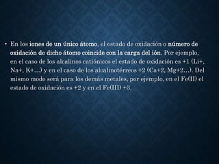 • En los iones de un único átomo, el estado de oxidación o número de
oxidación de dicho átomo coincide con la carga del ión. Por ejemplo,
en el caso de los alcalinos catiónicos el estado de oxidación es +1 (Li+,
Na+, K+…) y en el caso de los alcalinotérreos +2 (Ca+2, Mg+2…). Del
mismo modo será para los demás metales, por ejemplo, en el Fe(II) el
estado de oxidación es +2 y en el Fe(III) +3.
 