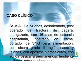 CASO CLÍNICO
Sr. A.A. De 74 años, desorientado, post
operado de fractura de cadera,
adelgazado, con 16 días de estancia
hospitalaria, postrado en cama,
portador de SNG para alimentación,
con ulcera grado II región sacra y
talones, con apósitos hidrocoloides, con
sonda vesical a permanencia, tendiente
 