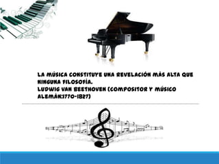 La música constituye una revelación más alta que
ninguna filosofía.
Ludwig van Beethoven (compositor y músico
alemán:1770-1827)
 