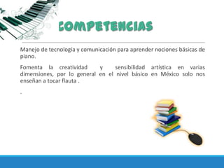 Manejo de tecnología y comunicación para aprender nociones básicas de
piano.
Fomenta la creatividad y sensibilidad artística en varias
dimensiones, por lo general en el nivel básico en México solo nos
enseñan a tocar flauta .
.
 