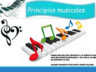 Principios musicales
Pienso que una vida dedicada a la música es una
vida bellamente empleada, y es a eso a lo que
he dedicado la mía.
Luciano Pavarotti (1935-2007) Tenor italiano.
 
