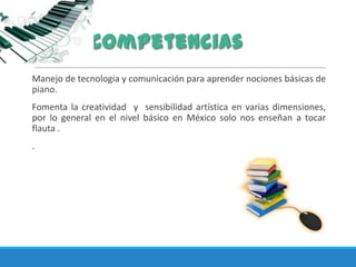Manejo de tecnología y comunicación para aprender nociones básicas de
piano.
Fomenta la creatividad y sensibilidad artística en varias dimensiones,
por lo general en el nivel básico en México solo nos enseñan a tocar
flauta .
.
 