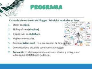Programa
Clases de piano a través del blogger . Principios musicales en línea.
1. Clases en video.
2. Bibliografía en (dropbox).
3. Diapositivas en slideshare.
4. Mapas conceptuales.
5. Sección ¿Sabias que? , muestra avances de la tecnología.
6. Comunicación a distancia comentarios en bogger.
7. Evaluación :El alumno presentara examen escrito y entregara un
video como portafolio de evidencia.
 