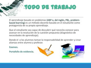 El aprendizaje basado en problemas (ABP o, del inglés, PBL, problem-
based learning) es un método docente basado en el estudiante como
protagonista de su propio aprendizaje.
Que el estudiante sea capaz de descubrir qué necesita conocer para
avanzar en la resolución de la cuestión propuesta (diagnóstico de
necesidades de aprendizaje).
Donde el o los alumnos toman la responsabilidad de aprender y crear
alianzas entre alumno y profesor.
Examen.
Portafolio de evidencia.
Método de trabajo
 