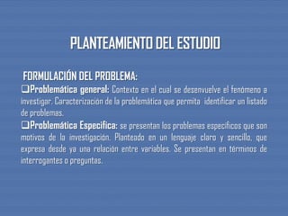 FORMULACIÓN DEL PROBLEMA:
Problemática general: Contexto en el cual se desenvuelve el fenómeno a
investigar. Caracterización de la problemática que permita identificar un listado
de problemas.
Problemática Especifica: se presentan los problemas específicos que son
motivos de la investigación. Planteado en un lenguaje claro y sencillo, que
expresa desde ya una relación entre variables. Se presentan en términos de
interrogantes o preguntas.
 