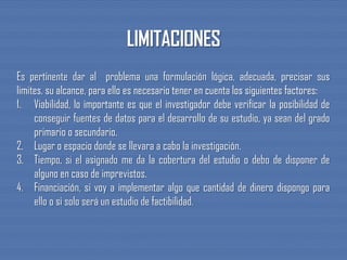 Es pertinente dar al problema una formulación lógica, adecuada, precisar sus
limites, su alcance, para ello es necesario tener en cuenta los siguientes factores:
1. Viabilidad, lo importante es que el investigador debe verificar la posibilidad de
conseguir fuentes de datos para el desarrollo de su estudio, ya sean del grado
primario o secundario.
2. Lugar o espacio donde se llevara a cabo la investigación.
3. Tiempo, si el asignado me da la cobertura del estudio o debo de disponer de
alguno en caso de imprevistos.
4. Financiación, si voy a implementar algo que cantidad de dinero dispongo para
ello o si solo será un estudio de factibilidad.
 