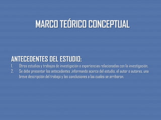 ANTECEDENTES DEL ESTUDIO:
1. Otros estudios y trabajos de investigación o experiencias relacionadas con la investigación.
2. Se debe presentar los antecedentes ,informando acerca del estudio, el autor o autores, una
breve descripción del trabajo y las conclusiones a las cuales se arribaron.
 