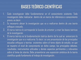 1. Cada investigación debe fundamentarse en el conocimiento existente. Toda
investigación debe realizarse dentro de un marco de referencia o conocimiento
previo, es decir,
2. Es necesario ubicar la investigación que va a realizarse dentro de una teoría
enfoque o escuela.
3. Al marco teórico le corresponde la función de orientar y crear las bases teóricas
de la investigación .
4. El marco teórico es la fundamentación teórica dentro de la cual se enmarcara la
investigación que va a realizarse. Es decir, es una presentación de las principales
escuelas enfoques o teorías existentes sobre el tema objeto de estudio, en que
se muestra el nivel de conocimiento en dicho campo, los principales debates,
resultados, instrumentos utilizados y demás aspectos pertinentes y relevantes
sobre el tema de interés. Debe presentarse una exposición sintética de la teoría
científica quede fundamento al trabajo de investigación.
 