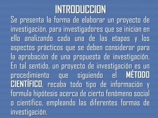 Se presenta la forma de elaborar un proyecto de
investigación, para investigadores que se inician en
ello analizando cada una de las etapas y los
aspectos prácticos que se deben considerar para
la aprobación de una propuesta de investigación.
En tal sentido, un proyecto de investigación es un
procedimiento que siguiendo el MÉTODO
CIENTÍFICO, recaba todo tipo de información y
formula hipótesis acerca de cierto fenómeno social
o científico, empleando las diferentes formas de
investigación.
 