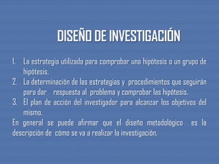 1. La estrategia utilizada para comprobar una hipótesis o un grupo de
hipótesis.
2. La determinación de las estrategias y procedimientos que seguirán
para dar respuesta al problema y comprobar las hipótesis.
3. El plan de acción del investigador para alcanzar los objetivos del
mismo.
En general se puede afirmar que el diseño metodológico es la
descripción de cómo se va a realizar la investigación.
 
