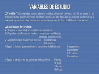 Variable: Toda propiedad, rasgo, aspecto, cualidad, dimensión ,atributo, etc. de un objeto. Si tal
propiedad puede asumir diferentes estados o valores, sea por modificación ,aumento o disminución, si
esa variación es observable y mesurable en una misma, o en distintas Unidades de observación.
Clasificación de variables:
 Según su nivel de abstracción: teóricas , empíricas.
 Según la naturaleza de los valores: categóricas o cualitativas.
continuas o cuantitativas.
 Según el número de valores o estados: Dicoatómicas.
Poliatómicas.
Según la función que cumplen en la estructura de la hipótesis: Independiente.
Dependiente.
Interviniente.
Paramétrica.
Según el carácter de los conjuntos de los valores: Nominal.
Ordinal.
Intervalo.
De Razón.
 