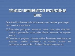 Debe describirse brevemente las técnicas que se van a emplear para escoger
datos o realizar la experiencia.
 Observación participante, observación simple, observación sistemática,
técnicas experimentales, conversación informal, entrevista con preguntas
abiertas.
 Entrevista con preguntas cerradas, análisis de contenido, cuestionario con
preguntas abiertas, cuestionarios con preguntas cerradas, test
sociométrico, escalas de Likert , Goodman, diferencial semántico, etc.
 