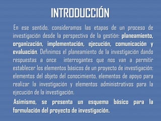 En ese sentido, consideramos las etapas de un proceso de
investigación desde la perspectiva de la gestión: planeamiento,
organización, implementación, ejecución, comunicación y
evaluación. Definimos el planeamiento de la investigación dando
respuestas a once interrogantes que nos van a permitir
establecer los elementos básicos de un proyecto de investigación:
elementos del objeto del conocimiento, elementos de apoyo para
realizar la investigación y elementos administrativos para la
ejecución de la investigación.
Asimismo, se presenta un esquema básico para la
formulación del proyecto de investigación.
 