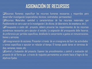 Recursos Humanos: especificar los recursos humanos necesarios y requeridos para
desarrollar investigación (especialistas, técnicos, contratados, permanentes).
Recursos Materiales: cantidad y características de los recursos materiales que
Posiblemente se van a usar en la investigación ( de oficina, de laboratorio, de enseñanza, etc.).
Presupuesto o costo del proyecto. deberá preverse los requerimientos de los recursos
económicos necesarios para ejecutar el estudio. La asignación del presupuesto debe hacerse,
de preferencia por partidas específicas, detallando lo concerniente a gastos en remuneraciones,
bienes y servicios.
Cronogramación de acciones. Presentar a través de un cronograma de Gant, las actividades
y tareas especificas a ejecutar en relación al tiempo. El tiempo puede darse en términos de
días, semanas, meses, etc.
Control y Evaluación del proyecto. Exponer los procedimientos y control y evaluación del
proyecto de tal forma que a través de reajustes permanentes se oriente hacia el logro de los
objetivos fijados.
 