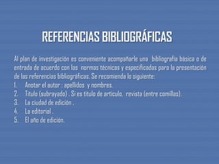 Al plan de investigación es conveniente acompañarle una bibliografía básica o de
entrada de acuerdo con las normas técnicas y especificadas para la presentación
de las referencias bibliográficas. Se recomienda lo siguiente:
1. Anotar el autor : apellidos y nombres.
2. Titulo (subrayado) . Si es titulo de articulo, revista (entre comillas).
3. La ciudad de edición .
4. La editorial .
5. El año de edición.
 