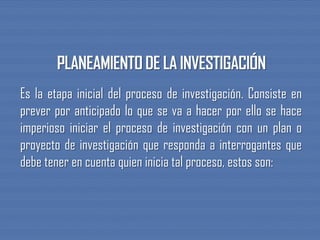 Es la etapa inicial del proceso de investigación. Consiste en
prever por anticipado lo que se va a hacer por ello se hace
imperioso iniciar el proceso de investigación con un plan o
proyecto de investigación que responda a interrogantes que
debe tener en cuenta quien inicia tal proceso, estos son:
 