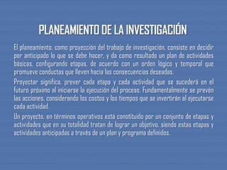 El planeamiento, como proyección del trabajo de investigación, consiste en decidir
por anticipado lo que se debe hacer, y da como resultado un plan de actividades
básicas, configurando etapas, de acuerdo con un orden lógico y temporal que
promueve conductas que lleven hacia las consecuencias deseadas.
Proyectar significa, prever cada etapa y cada actividad que se sucederá en el
futuro próximo al iniciarse la ejecución del proceso. Fundamentalmente se prevén
las acciones, considerando los costos y los tiempos que se invertirán al ejecutarse
cada actividad.
Un proyecto, en términos operativos está constituido por un conjunto de etapas y
actividades que en su totalidad tratan de lograr un objetivo, siendo estas etapas y
actividades anticipadas a través de un plan y programa definidos.
 