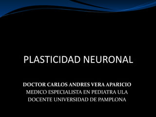 PLASTICIDAD NEURONAL
DOCTOR CARLOS ANDRES VERA APARICIO
MEDICO ESPECIALISTA EN PEDIATRA ULA
DOCENTE UNIVERSIDAD DE PAMPLONA
 