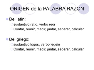 ORIGEN de la PALABRA RAZON Del latín:  sustantivo ratio, verbo reor Contar, reunir, medir, juntar, separar, calcular Del griego: sustantivo logos, verbo legein Contar, reunir, medir, juntar, separar, calcular 