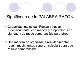Significado de la PALABRA RAZON Capacidad intelectual: Pensar y hablar ordenadamente, con medida y proporción, con claridad y de modo comprensible para otros. Una manera de organizar la realidad (contar, reunir, medir, juntar, separar, calcular) para que resulte comprensible 