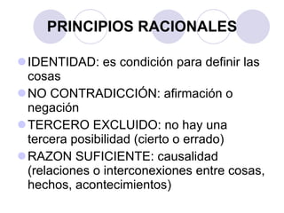 PRINCIPIOS RACIONALES IDENTIDAD: es condición para definir las cosas NO CONTRADICCIÓN: afirmación o negación TERCERO EXCLUIDO: no hay una tercera posibilidad (cierto o errado) RAZON SUFICIENTE: causalidad (relaciones o interconexiones entre cosas, hechos, acontecimientos) 