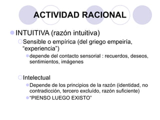 ACTIVIDAD RACIONAL INTUITIVA (razón intuitiva)  Sensible o empírica (del griego empeiría, “experiencia”) depende del contacto sensorial : recuerdos, deseos, sentimientos, imágenes Intelectual Depende de los principios de la razón (identidad, no contradicción, tercero excluído, razón suficiente) “ PIENSO LUEGO EXISTO” 